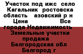 Участок под ижс, село Кагальник, ростовска область , азовский р-н,  › Цена ­ 1 000 000 - Все города Недвижимость » Земельные участки продажа   . Белгородская обл.,Белгород г.